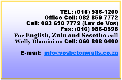 Text Box: TEL: (016) 986-1200Office Cell: 082 859 7772Cell: 083 650 7772 (Lex de Vos)Fax: (016) 986-0598For English, Zulu and Sesotho call Welly Dlamini on Cell: 060 808 0400E-mail:  info@vosbetonwalls.co.za